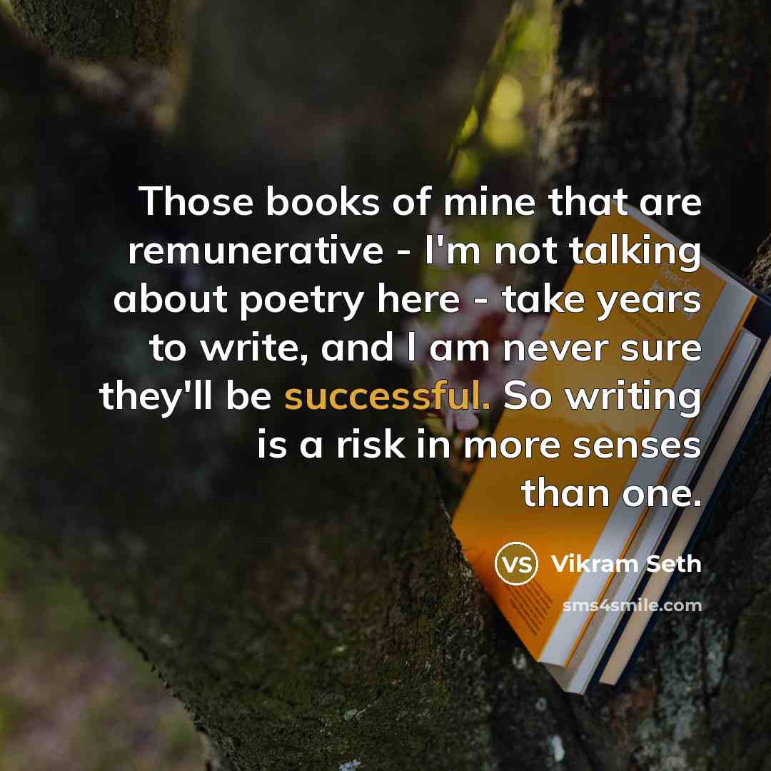 “Those books of mine that are remunerative - I'm not talking about poetry here - take years to write, and I am never sure they'll be successful. So writing is a risk in more senses than one.” quote by Vikram Seth