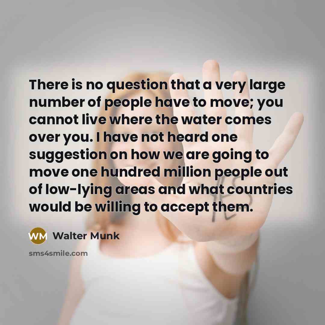 “There is no question that a very large number of people have to move; you cannot live where the water comes over you. I have not heard one suggestion on how we are going to move one hundred million people out of low-lying areas and what countries would be willing to accept them.” quote by Walter Munk
