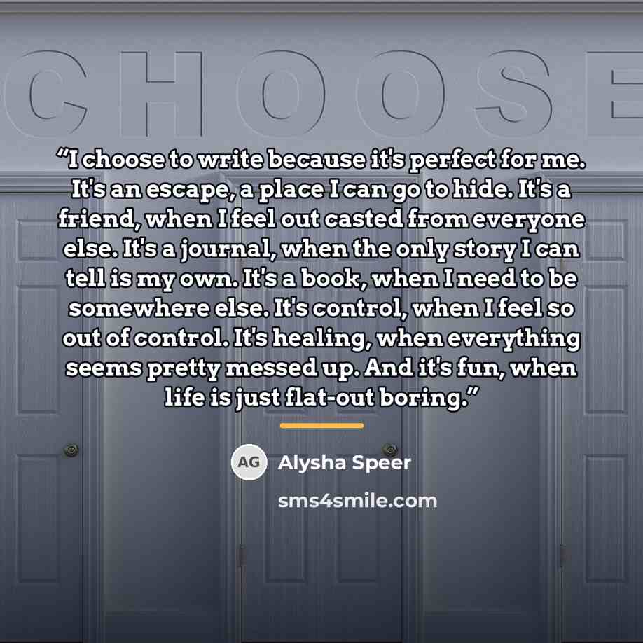 “I choose to write because it's perfect for me. It's an escape, a place I can go to hide. It's a friend, when I feel out casted from everyone else. It's a journal, when the only story I can tell is my own. It's a book, when I need to be somewhere else. It's control, when I feel so out of control…” quote by Alysha Speer