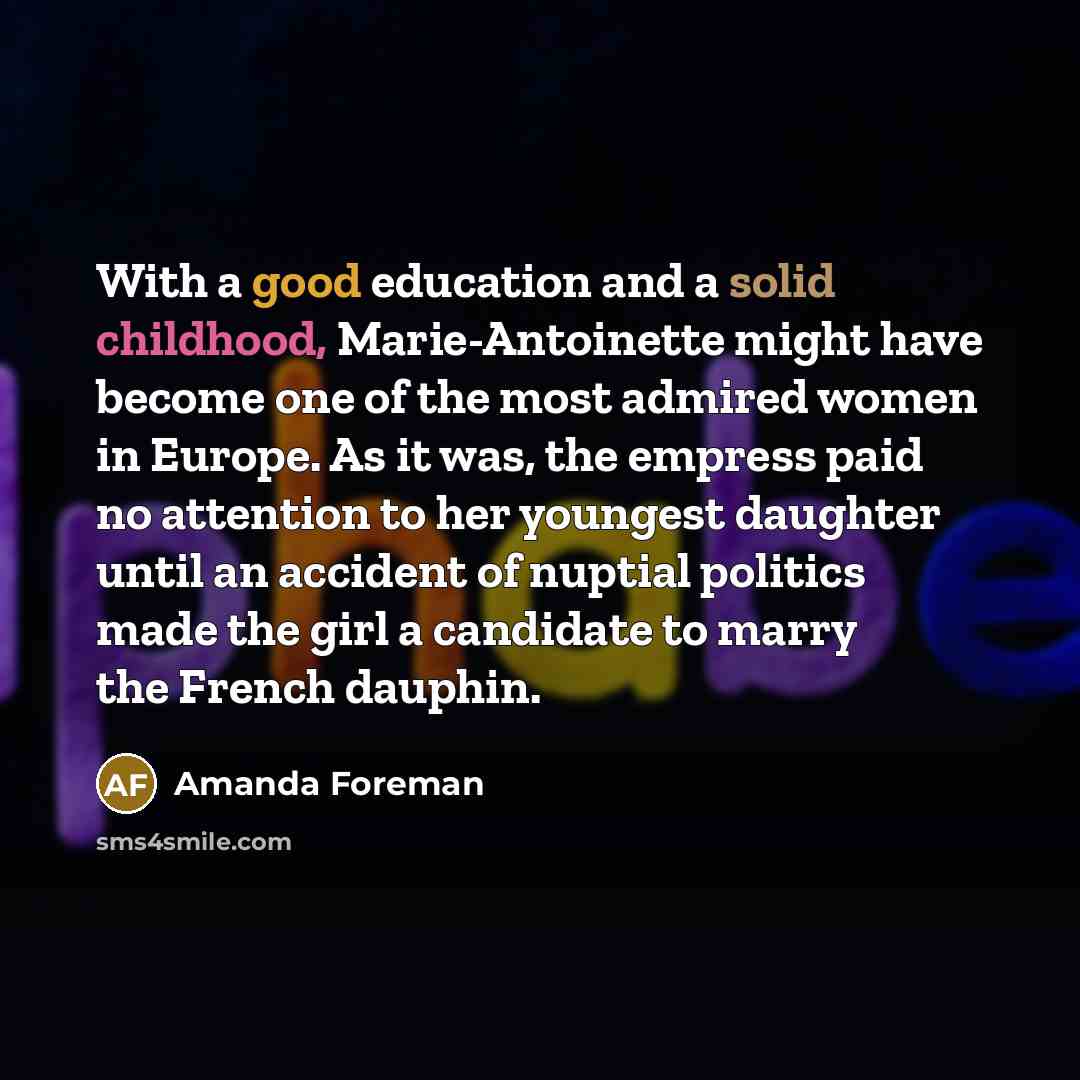 “With a good education and a solid childhood, Marie-Antoinette might have become one of the most admired women in Europe. As it was, the empress paid no attention to her youngest daughter until an accident of nuptial politics made the girl a candidate to marry the French dauphin.” quote by Amanda Foreman