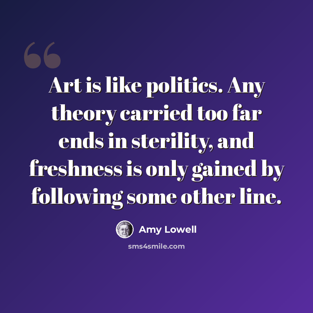 “Art is like politics. Any theory carried too far ends in sterility, and freshness is only gained by following some other line.” quote by Amy Lowell