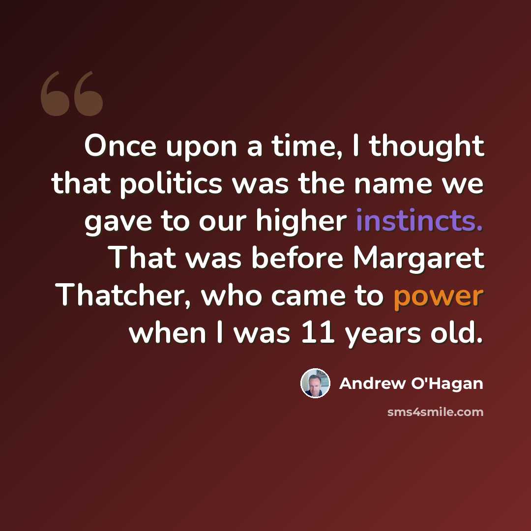 “Once upon a time, I thought that politics was the name we gave to our higher instincts. That was before Margaret Thatcher, who came to power when I was 11 years old.” quote by Andrew O'Hagan