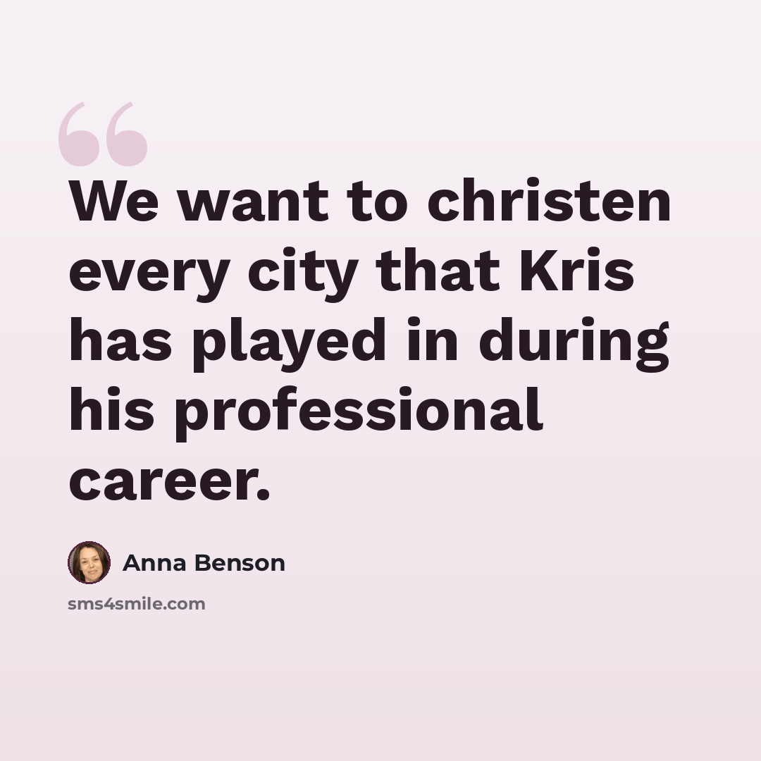 “We want to christen every city that Kris has played in during his professional career.” quote by Anna Benson