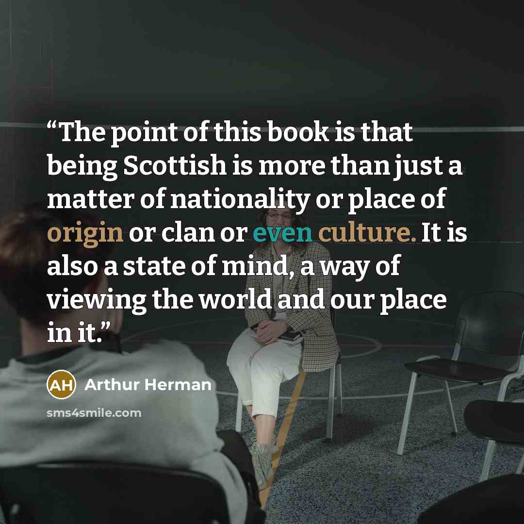 “The point of this book is that being Scottish is more than just a matter of nationality or place of origin or clan or even culture. It is also a state of mind, a way of viewing the world and our place in it.” quote by Arthur Herman
