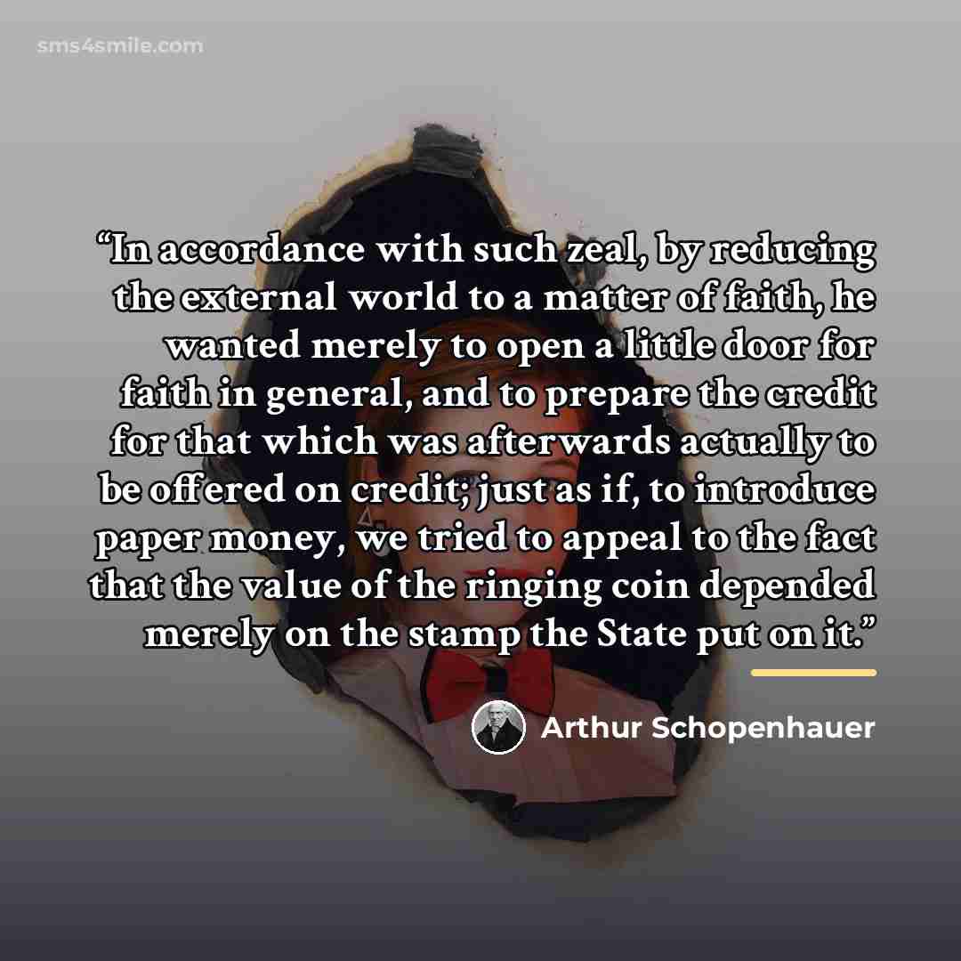 “In accordance with such zeal, by reducing the external world to a matter of faith, he wanted merely to open a little door for faith in general, and to prepare the credit for that which was afterwards actually to be offered on credit; just as if, to introduce paper money, we tried to appeal to the…” quote by Arthur Schopenhauer