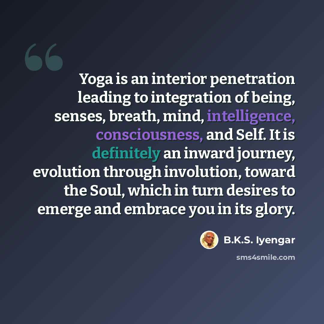 “Yoga is an interior penetration leading to integration of being, senses, breath, mind, intelligence, consciousness, and Self. It is definitely an inward journey, evolution through involution, toward the Soul, which in turn desires to emerge and embrace you in its glory.” quote by B.K.S. Iyengar