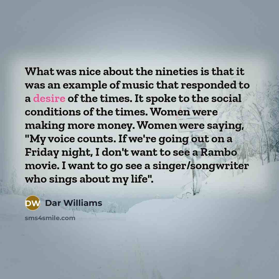“What was nice about the nineties is that it was an example of music that responded to a desire of the times. It spoke to the social conditions of the times. Women were making more money. Women were saying, "My voice counts. If we're going out on a Friday night, I don't want to see a Rambo movie. I…” quote by Dar Williams