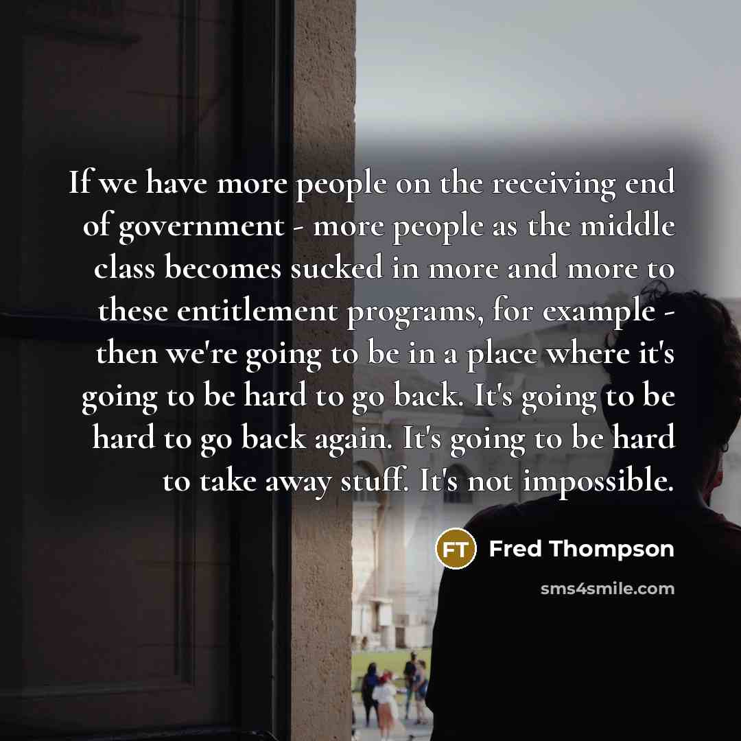 “If we have more people on the receiving end of government - more people as the middle class becomes sucked in more and more to these entitlement programs, for example - then we're going to be in a place where it's going to be hard to go back. It's going to be hard to go back again. It's going to…” quote by Fred Thompson