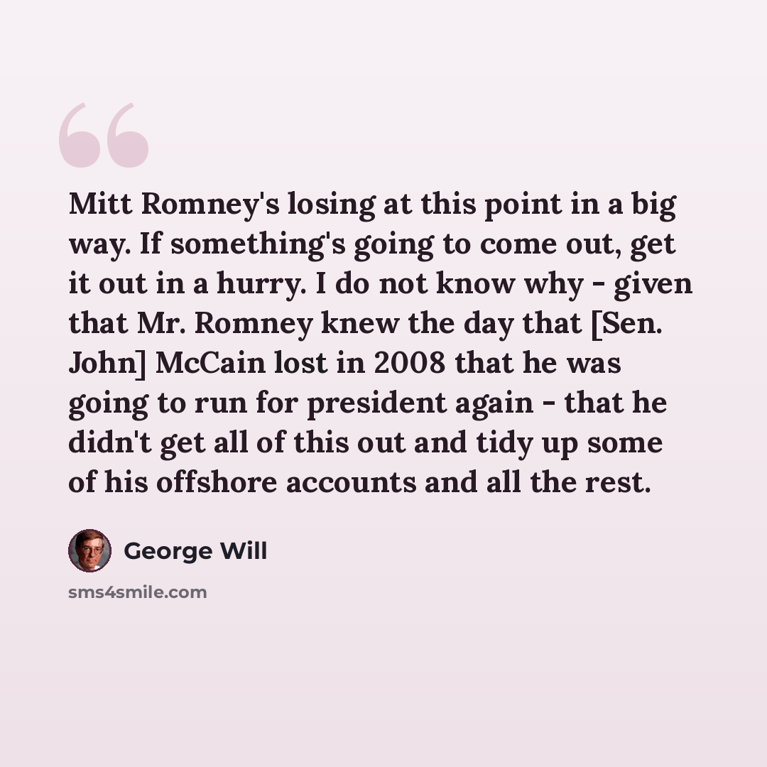 “Mitt Romney's losing at this point in a big way. If something's going to come out, get it out in a hurry. I do not know why - given that Mr. Romney knew the day that [Sen. John] McCain lost in 2008 that he was going to run for president again - that he didn't get all of this out and tidy up some…” quote by George Will