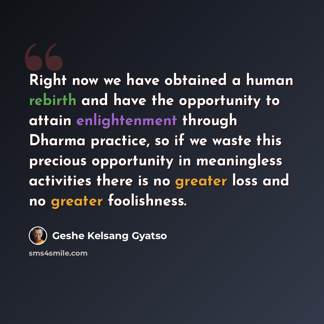 “Right now we have obtained a human rebirth and have the opportunity to attain enlightenment through Dharma practice, so if we waste this precious opportunity in meaningless activities there is no greater loss and no greater foolishness.” quote by Geshe Kelsang Gyatso