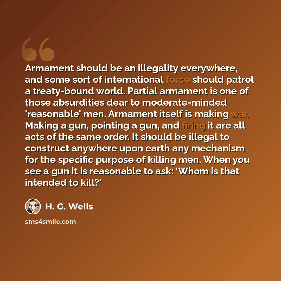 “Armament should be an illegality everywhere, and some sort of international force should patrol a treaty-bound world. Partial armament is one of those absurdities dear to moderate-minded 'reasonable' men. Armament itself is making war. Making a gun, pointing a gun, and firing it are all acts of…” quote by H. G. Wells