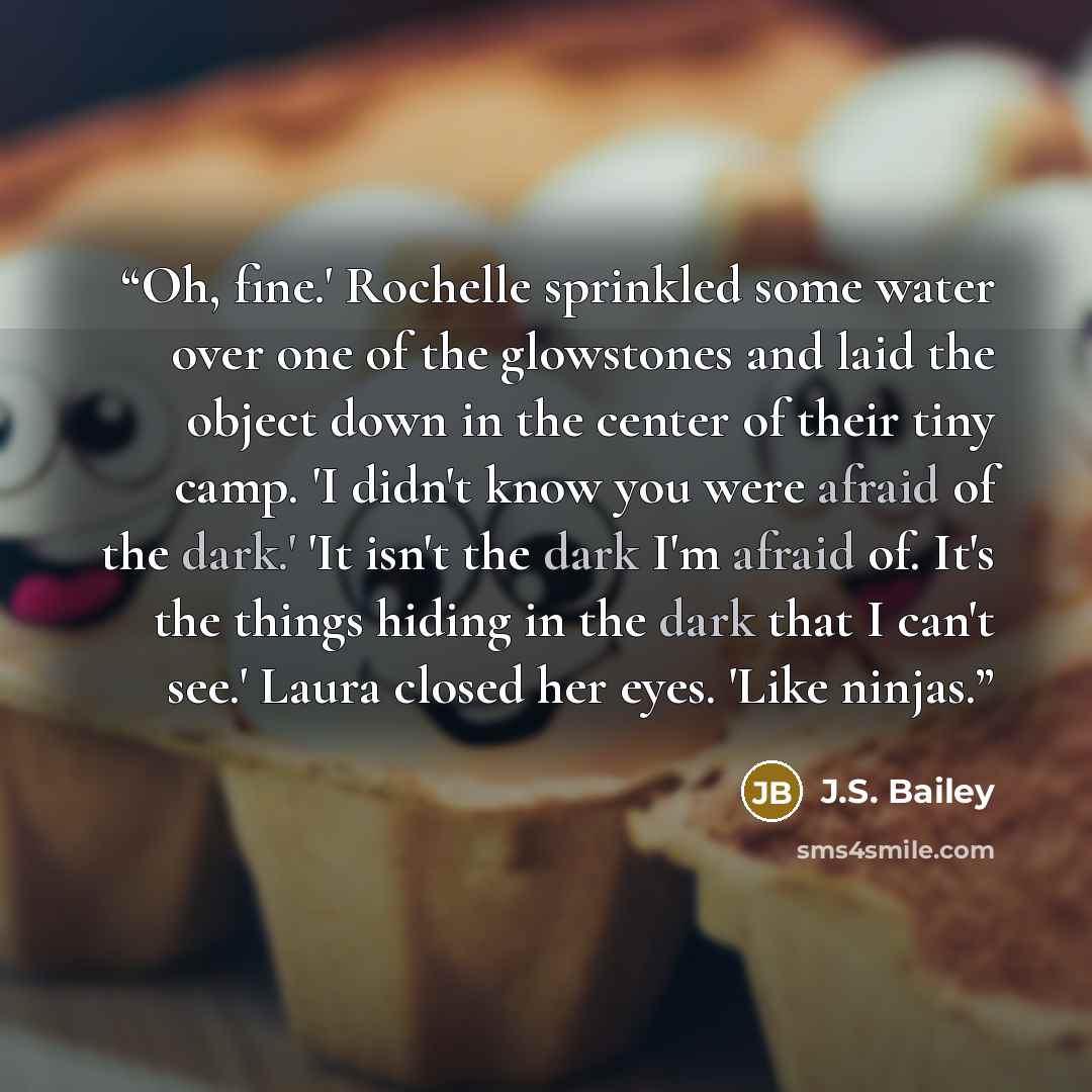 “Oh, fine.' Rochelle sprinkled some water over one of the glowstones and laid the object down in the center of their tiny camp. 'I didn't know you were afraid of the dark.' 'It isn't the dark I'm afraid of. It's the things hiding in the dark that I can't see.' Laura closed her eyes. 'Like ninjas.” quote by J.S. Bailey