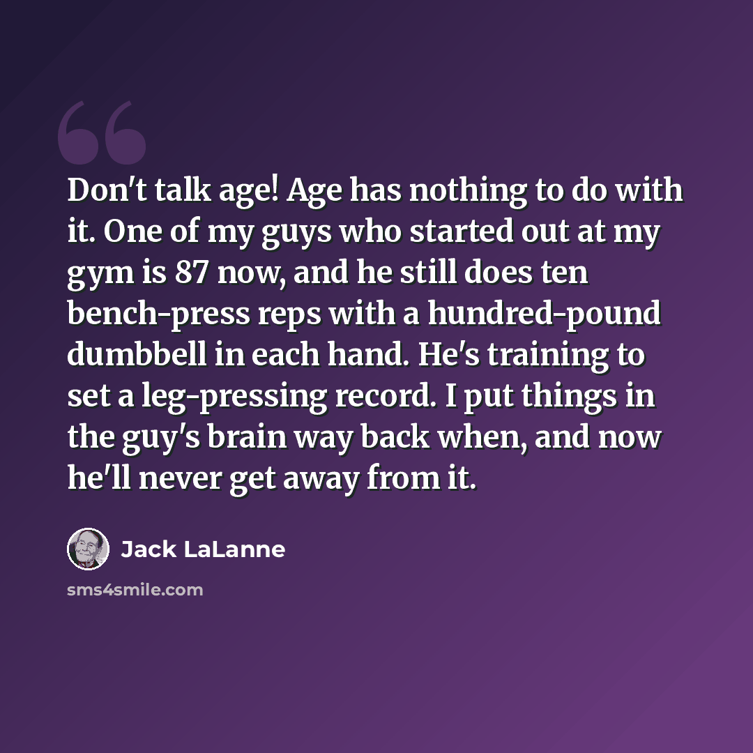 “Don't talk age! Age has nothing to do with it. One of my guys who started out at my gym is 87 now, and he still does ten bench-press reps with a hundred-pound dumbbell in each hand. He's training to set a leg-pressing record. I put things in the guy's brain way back when, and now he'll never get…” quote by Jack LaLanne