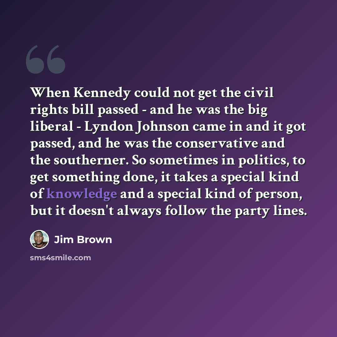 “When Kennedy could not get the civil rights bill passed - and he was the big liberal - Lyndon Johnson came in and it got passed, and he was the conservative and the southerner. So sometimes in politics, to get something done, it takes a special kind of knowledge and a special kind of person, but…” quote by Jim Brown