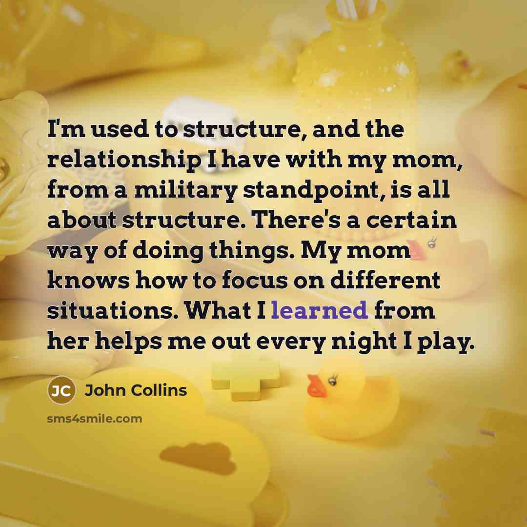 “I'm used to structure, and the relationship I have with my mom, from a military standpoint, is all about structure. There's a certain way of doing things. My mom knows how to focus on different situations. What I learned from her helps me out every night I play.” quote by John Collins
