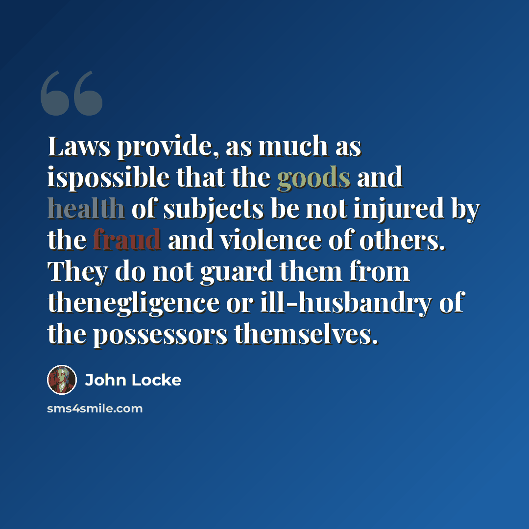 “Laws provide, as much as ispossible that the goods and health of subjects be not injured by the fraud and violence of others. They do not guard them from thenegligence or ill-husbandry of the possessors themselves.” quote by John Locke