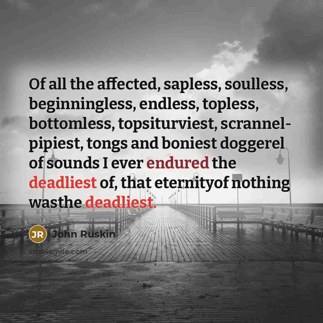 “Of all the affected, sapless, soulless, beginningless, endless, topless, bottomless, topsiturviest, scrannel- pipiest, tongs and boniest doggerel of sounds I ever endured the deadliest of, that eternityof nothing wasthe deadliest.” quote by John Ruskin