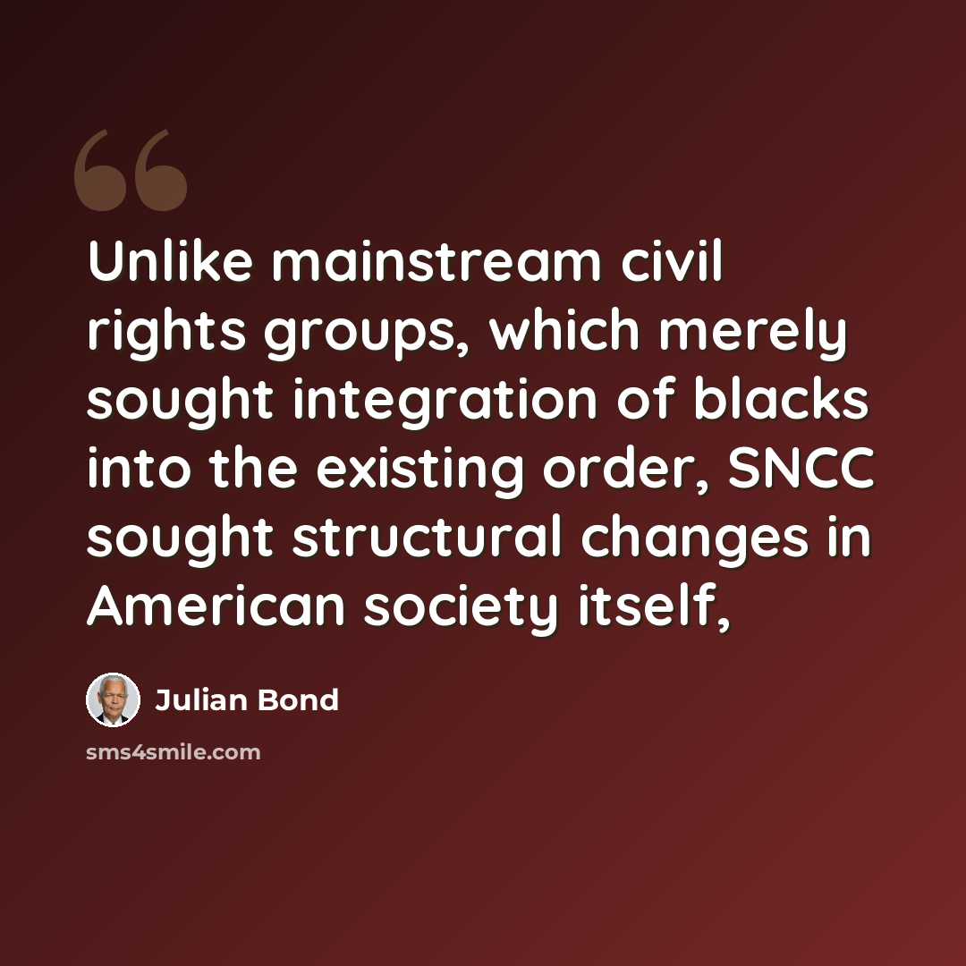 “Unlike mainstream civil rights groups, which merely sought integration of blacks into the existing order, SNCC sought structural changes in American society itself,” quote by Julian Bond