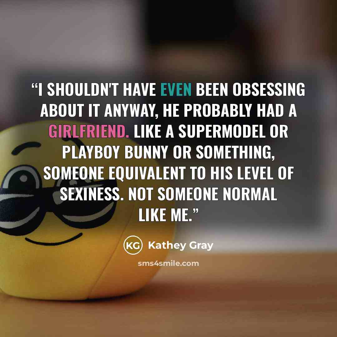 “I shouldn't have even been obsessing about it anyway, he probably had a girlfriend. Like a supermodel or playboy bunny or something, someone equivalent to his level of sexiness. Not someone normal like me.” quote by Kathey Gray