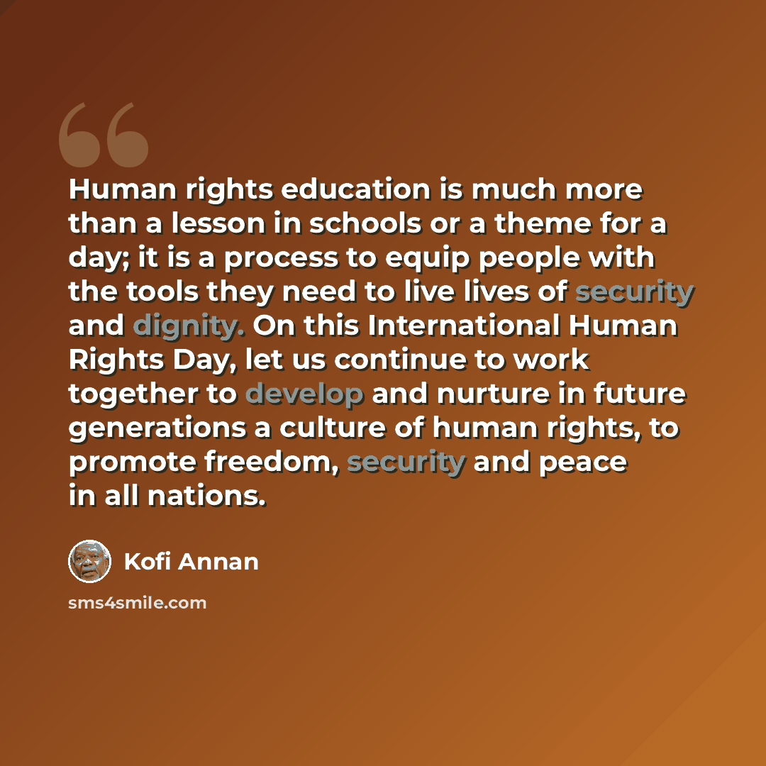 “Human rights education is much more than a lesson in schools or a theme for a day; it is a process to equip people with the tools they need to live lives of security and dignity. On this International Human Rights Day, let us continue to work together to develop and nurture in future generations a…” quote by Kofi Annan