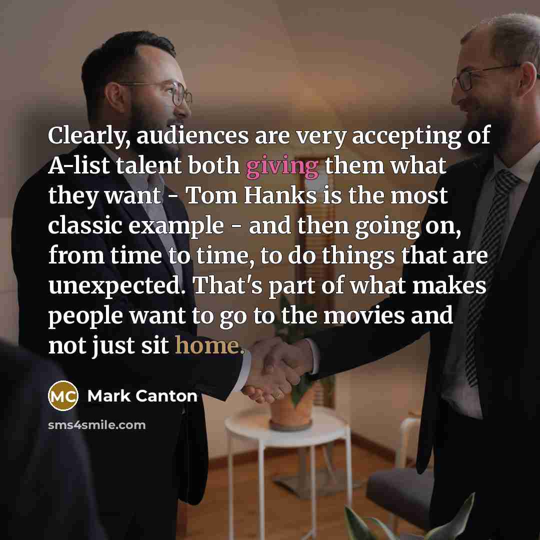 “Clearly, audiences are very accepting of A-list talent both giving them what they want - Tom Hanks is the most classic example - and then going on, from time to time, to do things that are unexpected. That's part of what makes people want to go to the movies and not just sit home.” quote by Mark Canton