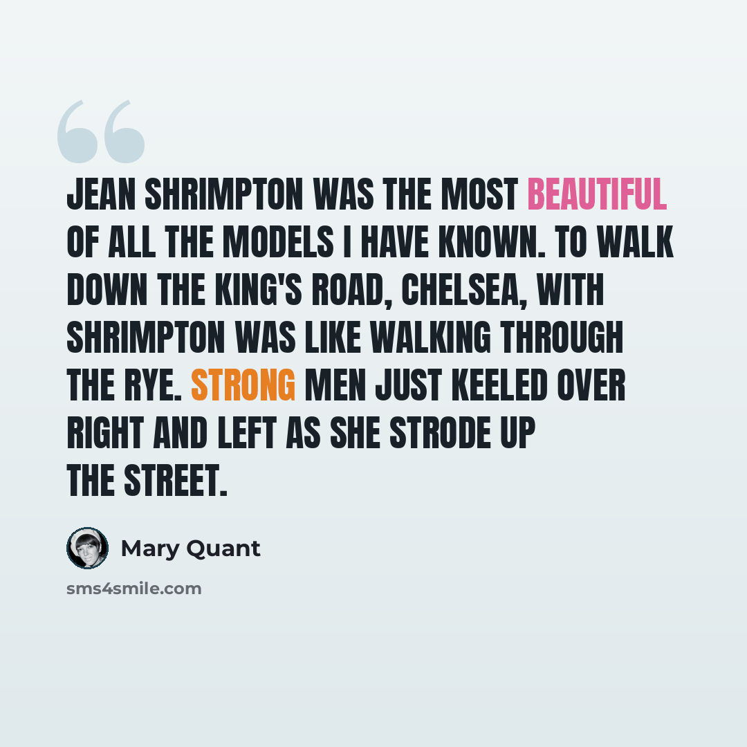 “Jean Shrimpton was the most beautiful of all the models I have known. To walk down the King's Road, Chelsea, with Shrimpton was like walking through the rye. Strong men just keeled over right and left as she strode up the street.” quote by Mary Quant
