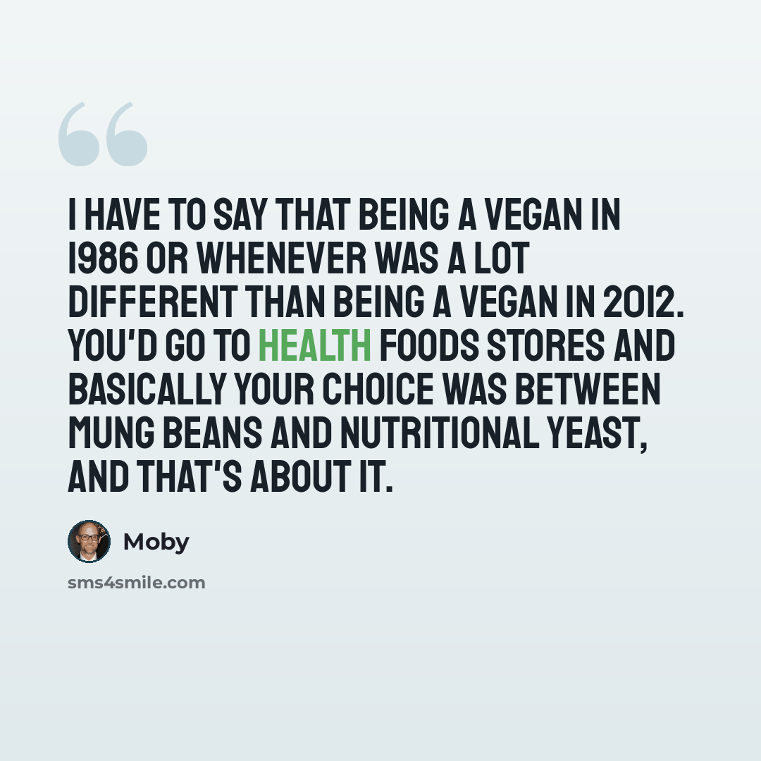 “I have to say that being a vegan in 1986 or whenever was a lot different than being a vegan in 2012. You'd go to health foods stores and basically your choice was between Mung beans and nutritional yeast, and that's about it.” quote by Moby