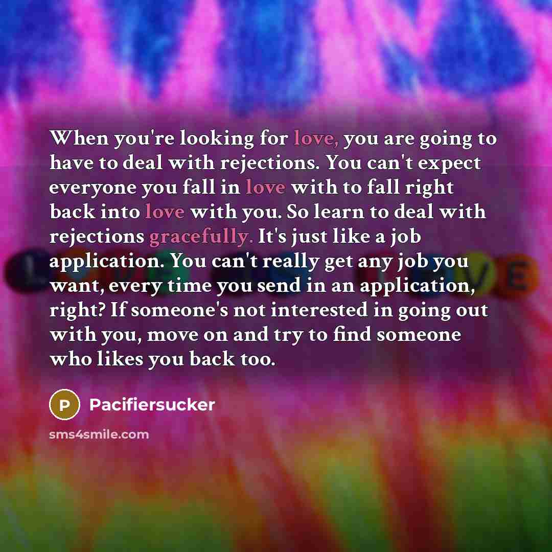 “When you're looking for love, you are going to have to deal with rejections. You can't expect everyone you fall in love with to fall right back into love with you. So learn to deal with rejections gracefully. It's just like a job application. You can't really get any job you want, every time you…” quote by Pacifiersucker