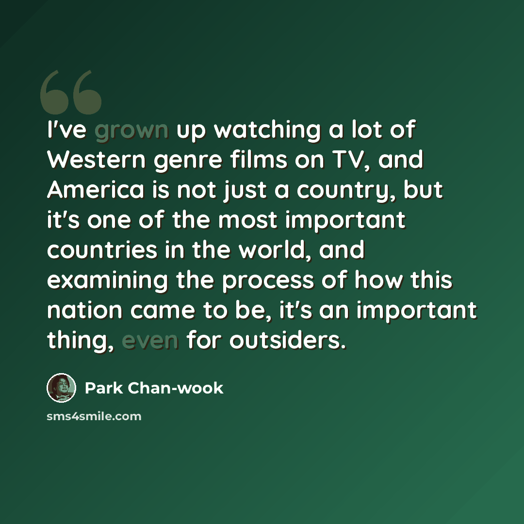 “I've grown up watching a lot of Western genre films on TV, and America is not just a country, but it's one of the most important countries in the world, and examining the process of how this nation came to be, it's an important thing, even for outsiders.” quote by Park Chan-wook