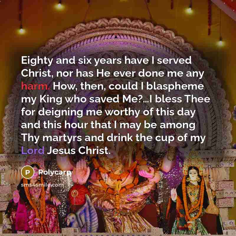 “Eighty and six years have I served Christ, nor has He ever done me any harm. How, then, could I blaspheme my King who saved Me?…I bless Thee for deigning me worthy of this day and this hour that I may be among Thy martyrs and drink the cup of my Lord Jesus Christ.” quote by Polycarp