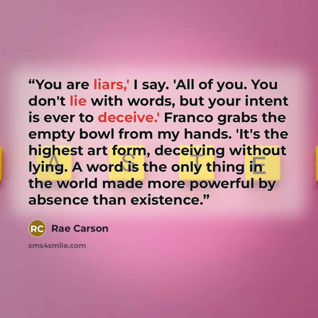 “You are liars,' I say. 'All of you. You don't lie with words, but your intent is ever to deceive.' Franco grabs the empty bowl from my hands. 'It's the highest art form, deceiving without lying. A word is the only thing in the world made more powerful by absence than existence.” quote by Rae Carson