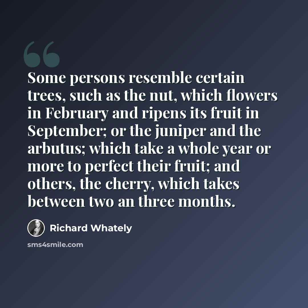 “Some persons resemble certain trees, such as the nut, which flowers in February and ripens its fruit in September; or the juniper and the arbutus; which take a whole year or more to perfect their fruit; and others, the cherry, which takes between two an three months.” quote by Richard Whately