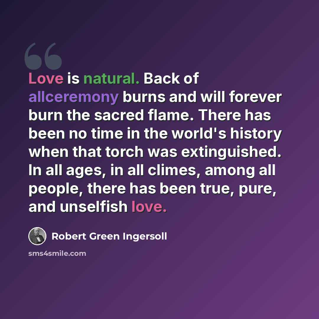 “Love is natural. Back of allceremony burns and will forever burn the sacred flame. There has been no time in the world's history when that torch was extinguished. In all ages, in all climes, among all people, there has been true, pure, and unselfish love.” quote by Robert Green Ingersoll