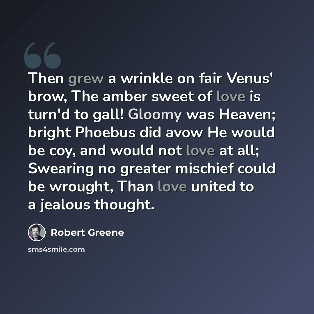 “Then grew a wrinkle on fair Venus' brow, The amber sweet of love is turn'd to gall! Gloomy was Heaven; bright Phoebus did avow He would be coy, and would not love at all; Swearing no greater mischief could be wrought, Than love united to a jealous thought.” quote by Robert Greene