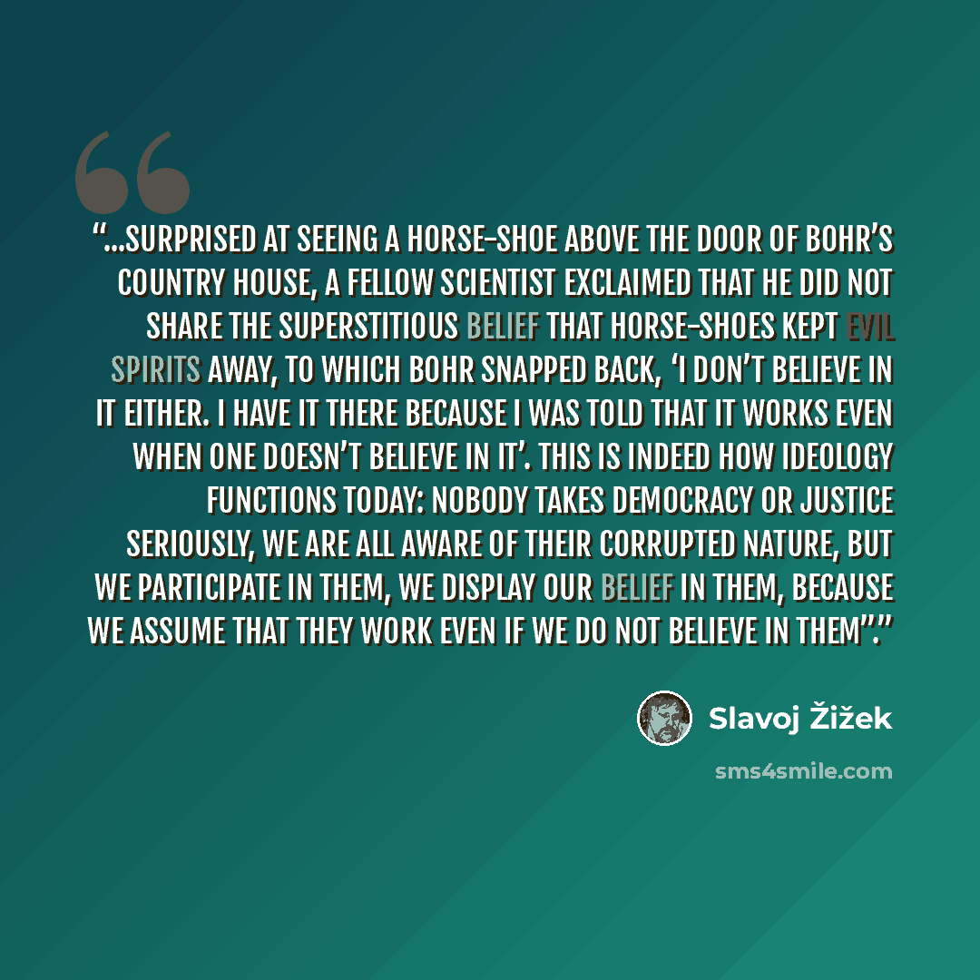 “...surprised at seeing a horse-shoe above the door of Bohr’s country house, a fellow scientist exclaimed that he did not share the superstitious belief that horse-shoes kept evil spirits away, to which Bohr snapped back, ‘I don’t believe in it either. I have it there because I was told that it…” quote by Slavoj Žižek