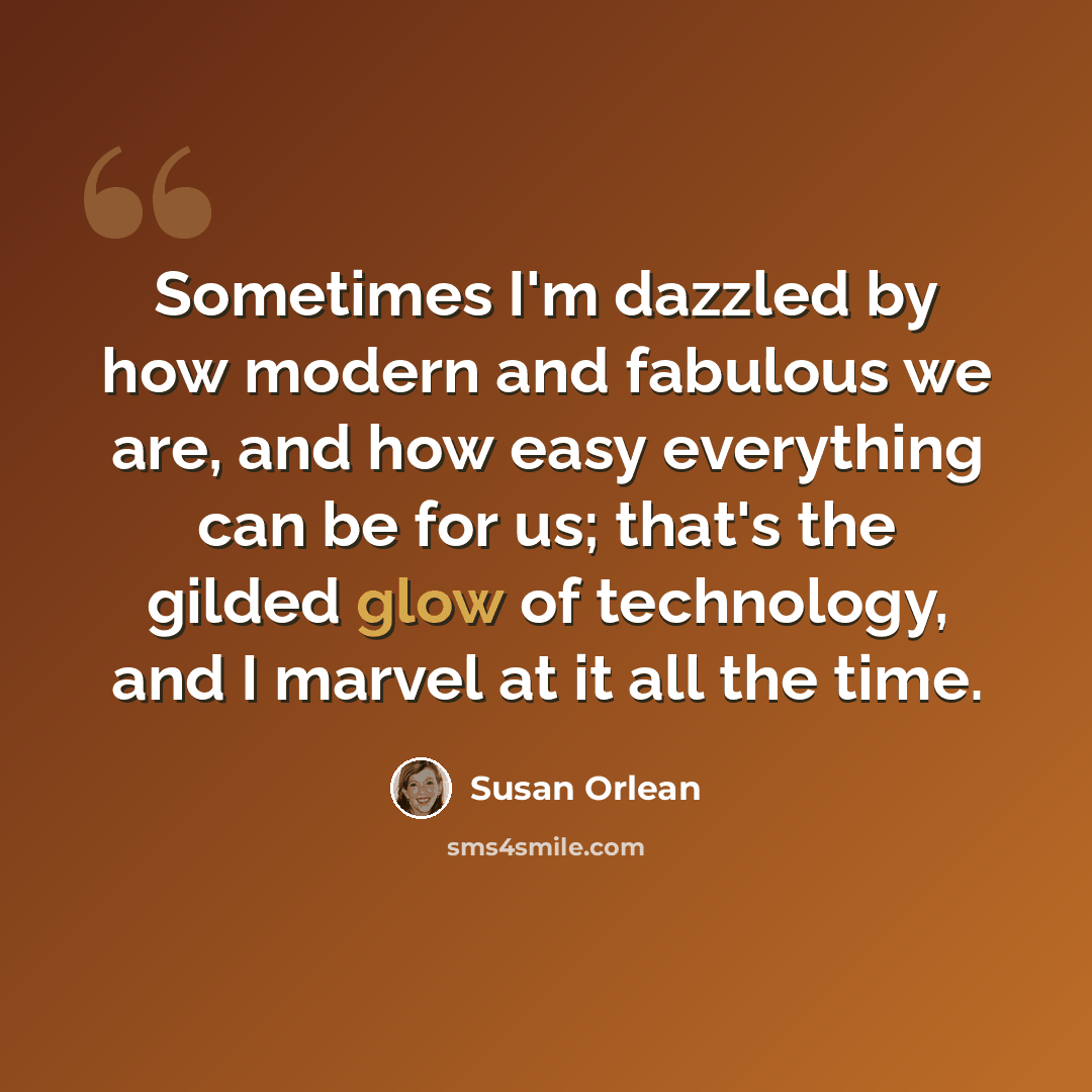 “Sometimes I'm dazzled by how modern and fabulous we are, and how easy everything can be for us; that's the gilded glow of technology, and I marvel at it all the time.” quote by Susan Orlean