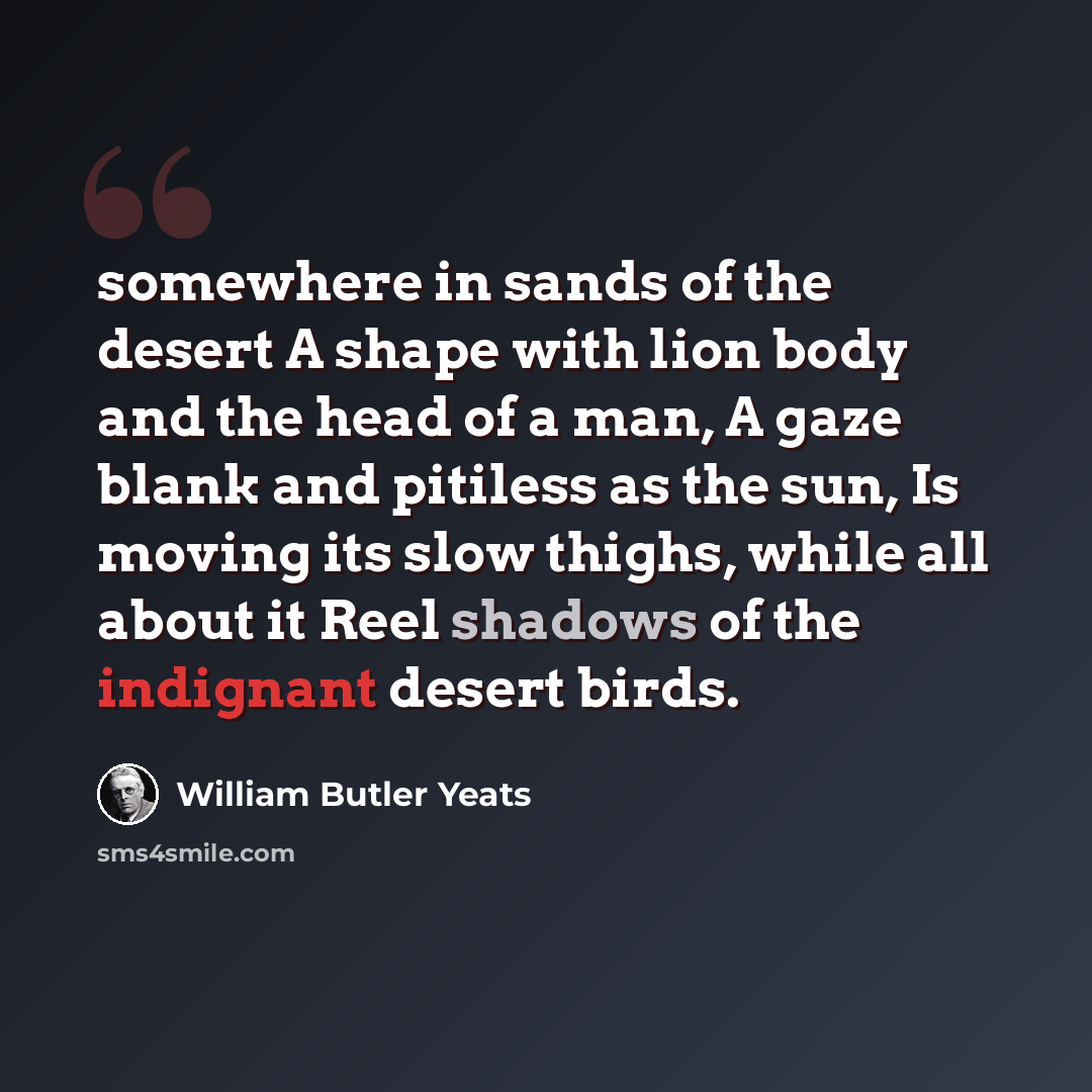 “somewhere in sands of the desert A shape with lion body and the head of a man, A gaze blank and pitiless as the sun, Is moving its slow thighs, while all about it Reel shadows of the indignant desert birds.” quote by William Butler Yeats