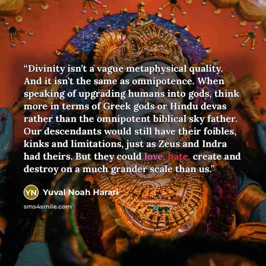 “Divinity isn't a vague metaphysical quality. And it isn't the same as omnipotence. When speaking of upgrading humans into gods, think more in terms of Greek gods or Hindu devas rather than the omnipotent biblical sky father. Our descendants would still have their foibles, kinks and limitations…” quote by Yuval Noah Harari