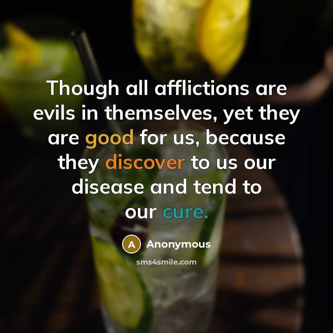 “Though all afflictions are evils in themselves, yet they are good for us, because they discover to us our disease and tend to our cure.” quote by Anonymous