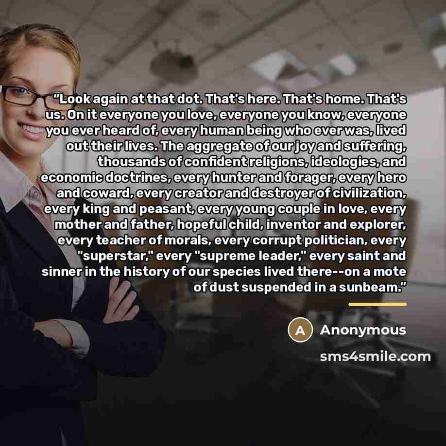 “Look again at that dot. That's here. That's home. That's us. On it everyone you love, everyone you know, everyone you ever heard of, every human being who ever was, lived out their lives. The aggregate of our joy and suffering, thousands of confident religions, ideologies, and economic doctrines…” quote by Anonymous
