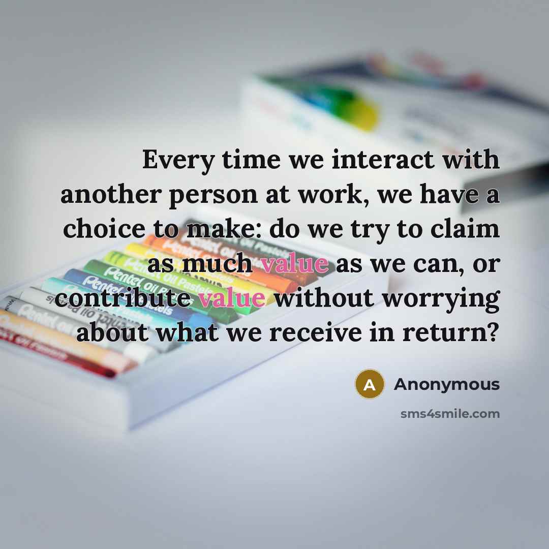 “Every time we interact with another person at work, we have a choice to make: do we try to claim as much value as we can, or contribute value without worrying about what we receive in return?” quote by Anonymous
