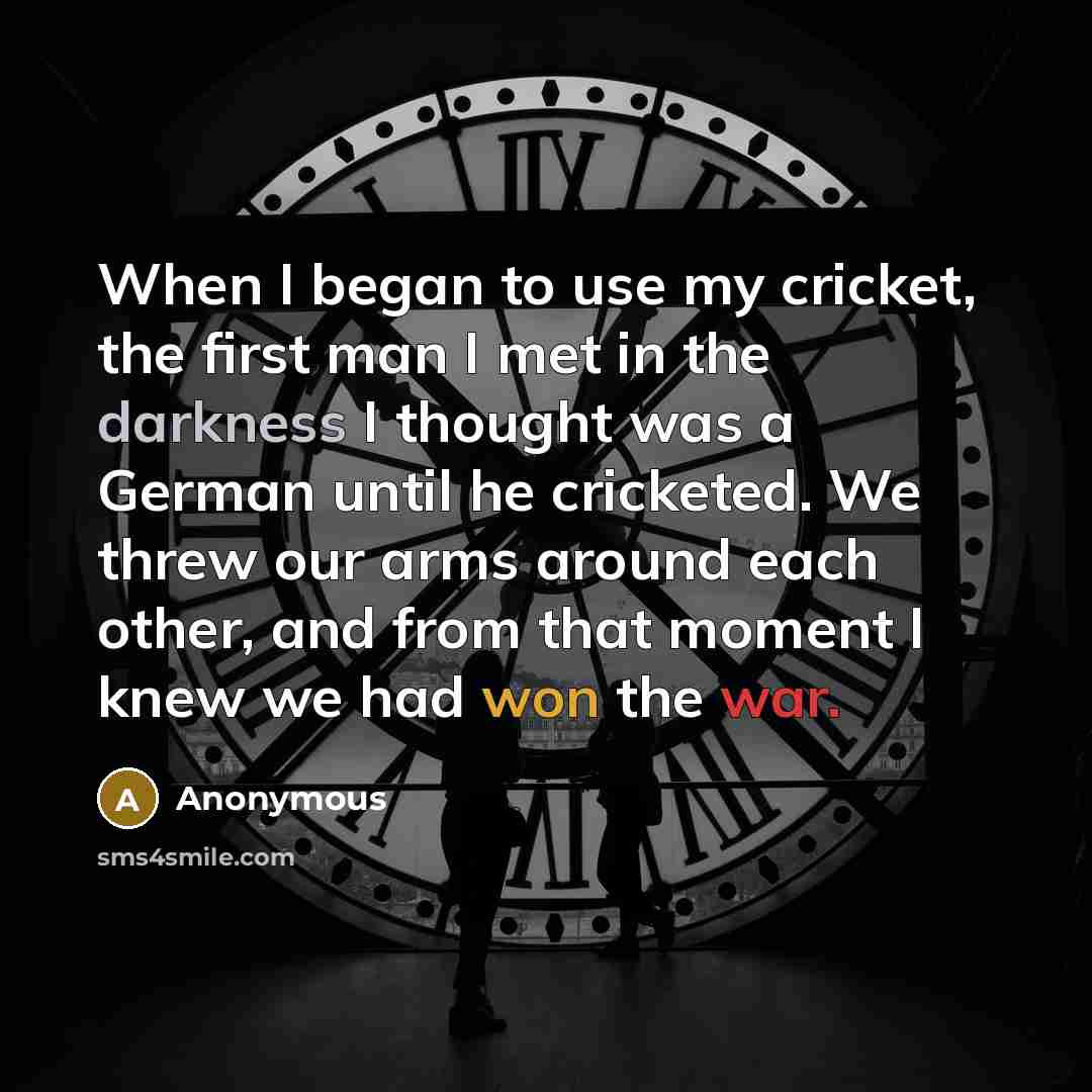 “When I began to use my cricket, the first man I met in the darkness I thought was a German until he cricketed. We threw our arms around each other, and from that moment I knew we had won the war.” quote by Anonymous