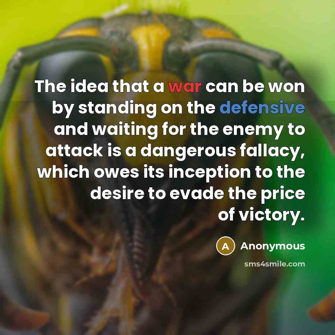 “The idea that a war can be won by standing on the defensive and waiting for the enemy to attack is a dangerous fallacy, which owes its inception to the desire to evade the price of victory.” quote by Anonymous