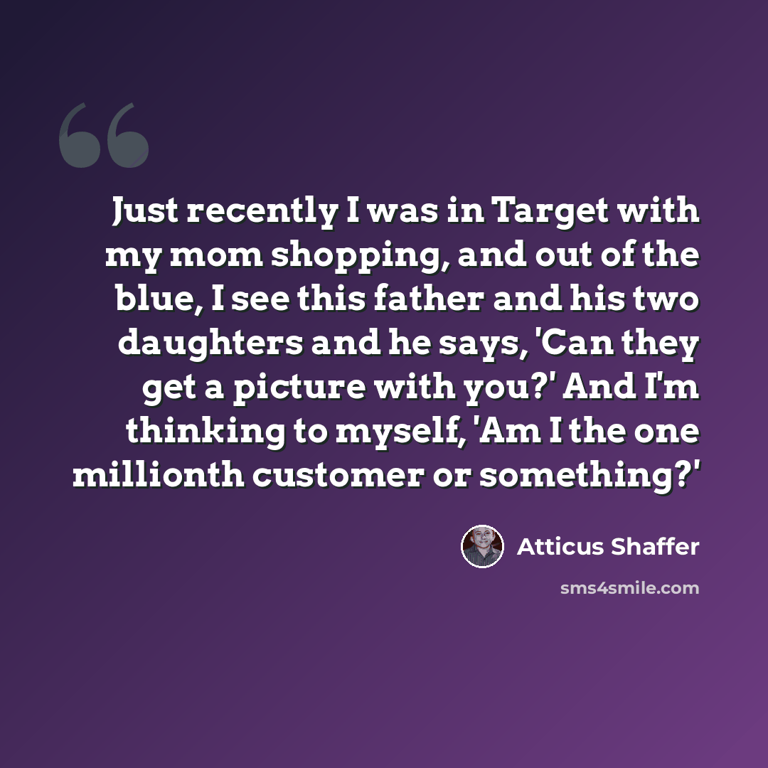 “Just recently I was in Target with my mom shopping, and out of the blue, I see this father and his two daughters and he says, 'Can they get a picture with you?' And I'm thinking to myself, 'Am I the one millionth customer or something?'” quote by Atticus Shaffer