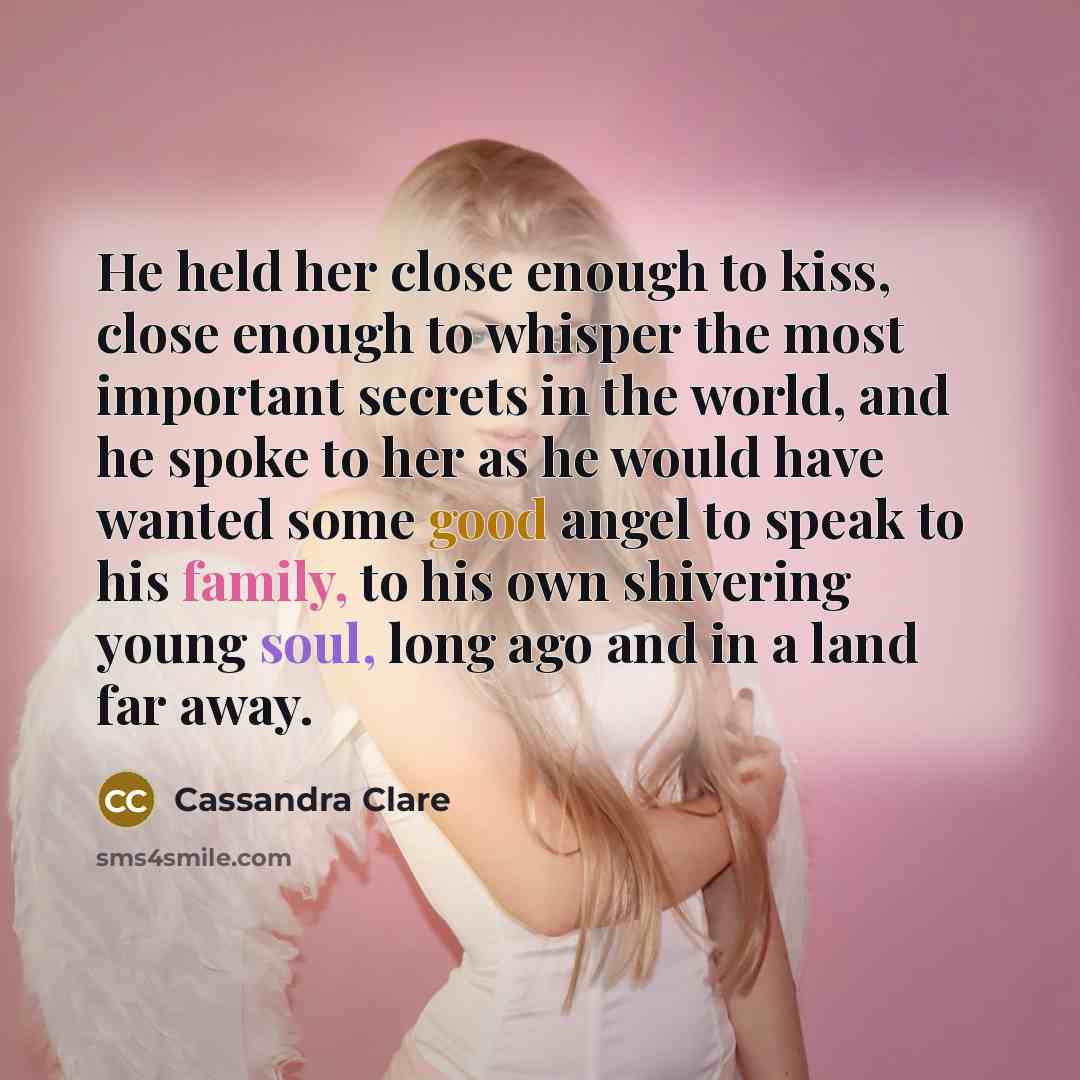 “He held her close enough to kiss, close enough to whisper the most important secrets in the world, and he spoke to her as he would have wanted some good angel to speak to his family, to his own shivering young soul, long ago and in a land far away.” quote by Cassandra Clare