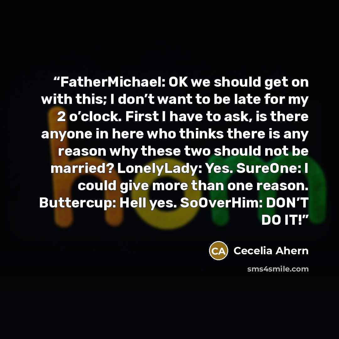 “FatherMichael: OK we should get on with this; I don’t want to be late for my 2 o’clock. First I have to ask, is there anyone in here who thinks there is any reason why these two should not be married? LonelyLady: Yes. SureOne: I could give more than one reason. Buttercup: Hell yes. SoOverHim…” quote by Cecelia Ahern