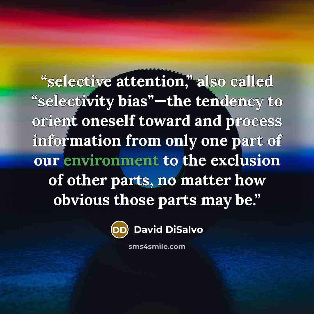 “selective attention,” also called “selectivity bias”—the tendency to orient oneself toward and process information from only one part of our environment to the exclusion of other parts, no matter how obvious those parts may be.” quote by David DiSalvo