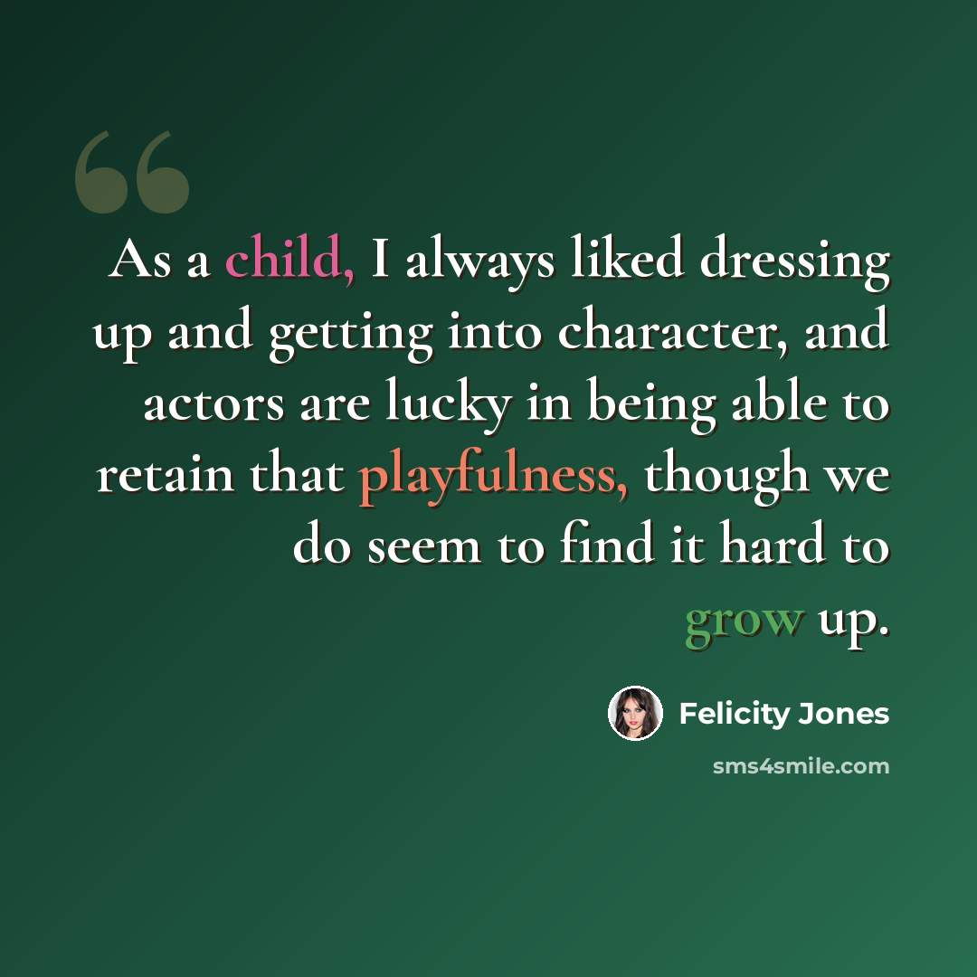 “As a child, I always liked dressing up and getting into character, and actors are lucky in being able to retain that playfulness, though we do seem to find it hard to grow up.” quote by Felicity Jones