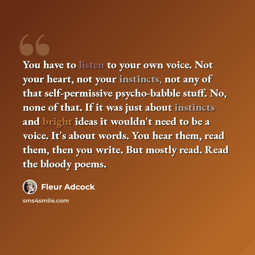 “You have to listen to your own voice. Not your heart, not your instincts, not any of that self-permissive psycho-babble stuff. No, none of that. If it was just about instincts and bright ideas it wouldn't need to be a voice. It's about words. You hear them, read them, then you write. But mostly…” quote by Fleur Adcock
