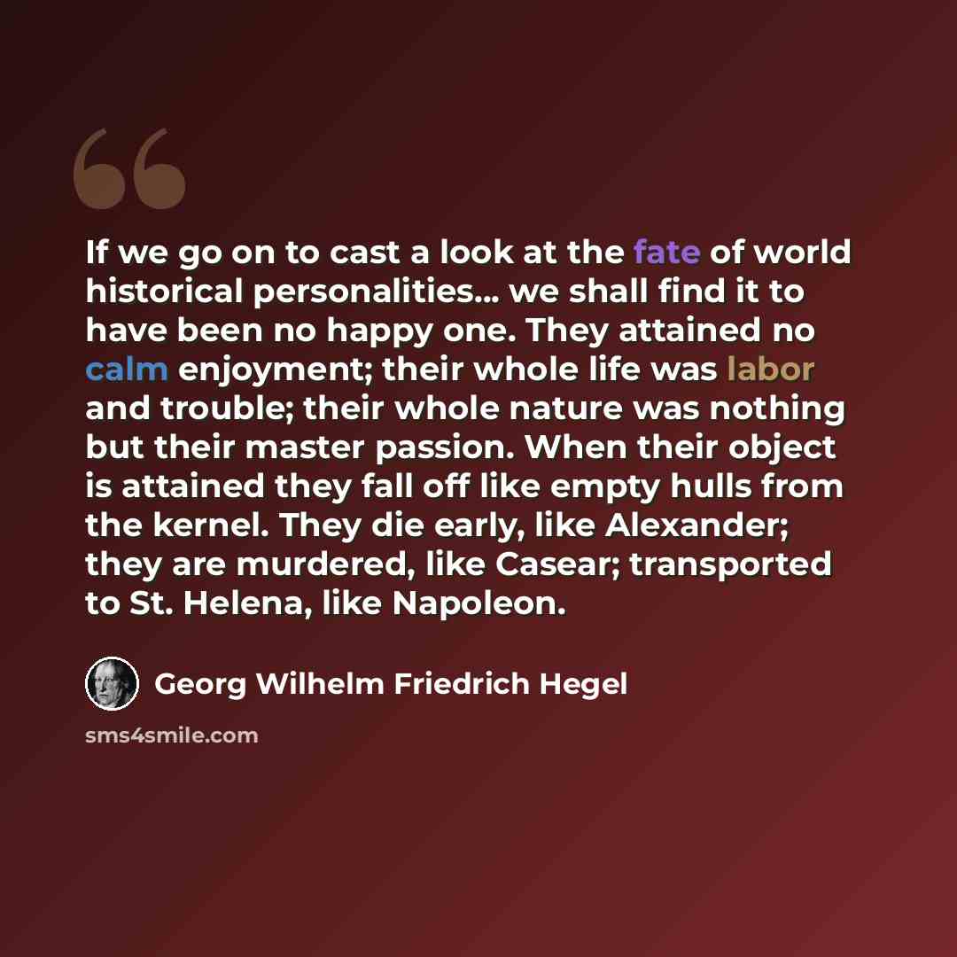 “If we go on to cast a look at the fate of world historical personalities... we shall find it to have been no happy one. They attained no calm enjoyment; their whole life was labor and trouble; their whole nature was nothing but their master passion. When their object is attained they fall off like…” quote by Georg Wilhelm Friedrich Hegel